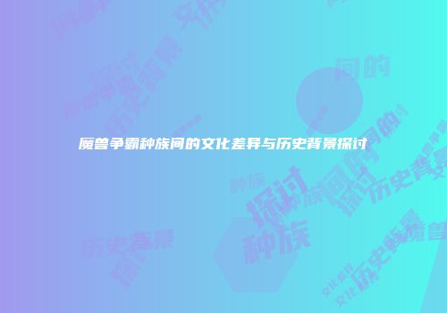 魔兽争霸种族间的文化差异与历史背景探讨