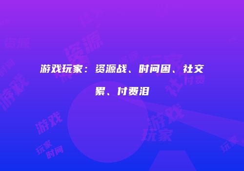 游戏玩家：资源战、时间困、社交累、付费泪