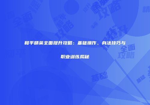 和平精英全面提升攻略：基础操作、身法技巧与职业训练揭秘