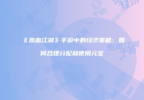 《热血江湖》手游中的经济策略：如何合理分配和使用元宝