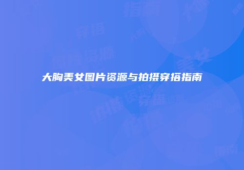 大胸美女图片资源与拍摄穿搭指南