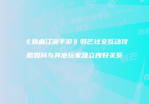 《热血江湖手游》羽芒社交互动攻略如何与其他玩家建立良好关系