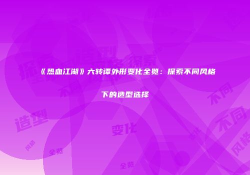 《热血江湖》六转谭外形变化全览：探索不同风格下的造型选择