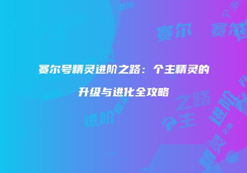 赛尔号精灵进阶之路:个主精灵的升级与进化全攻略