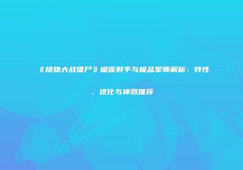 《植物大战僵尸》榴莲射手与极品军师解析：特性、进化与神器推荐
