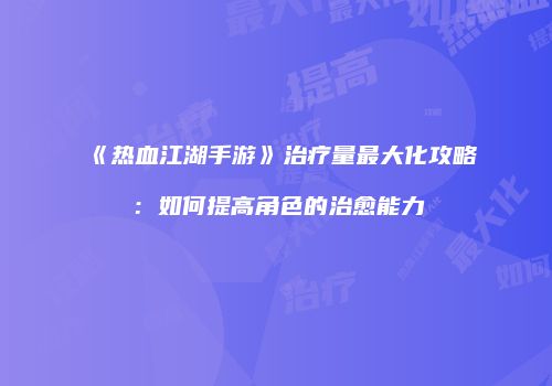 《热血江湖手游》治疗量最大化攻略：如何提高角色的治愈能力