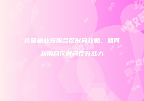 传奇霸业新服合区时间攻略：如何利用合区时间提升战力