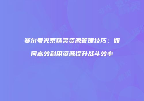 赛尔号光系精灵资源管理技巧:如何高效利用资源提升战斗效率