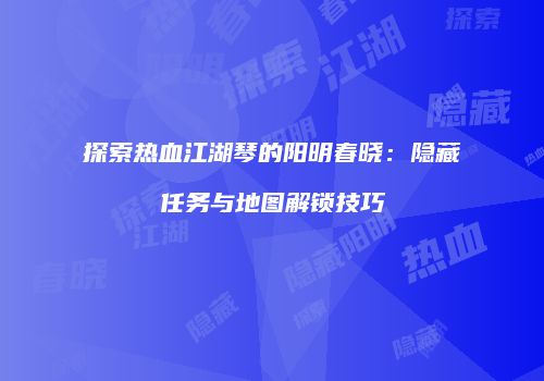 探索热血江湖琴的阳明春晓：隐藏任务与地图解锁技巧