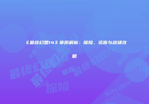 《最终幻想14》草原解析：探险、资源与战场攻略