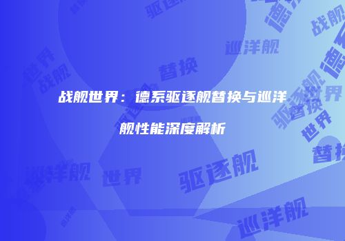 战舰世界：德系驱逐舰替换与巡洋舰性能深度解析