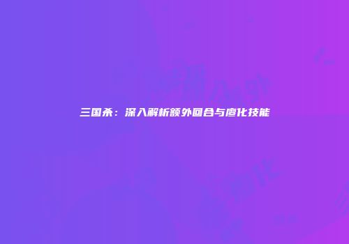 三国杀：深入解析额外回合与廖化技能