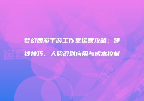 梦幻西游手游工作室运营攻略：赚钱技巧、人脸识别应用与成本控制