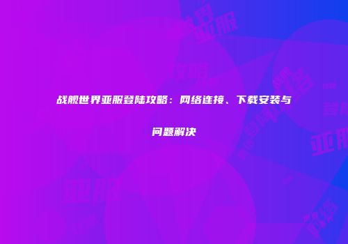 战舰世界亚服登陆攻略：网络连接、下载安装与问题解决