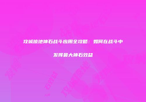 攻城掠地神石战斗应用全攻略：如何在战斗中发挥最大神石效益