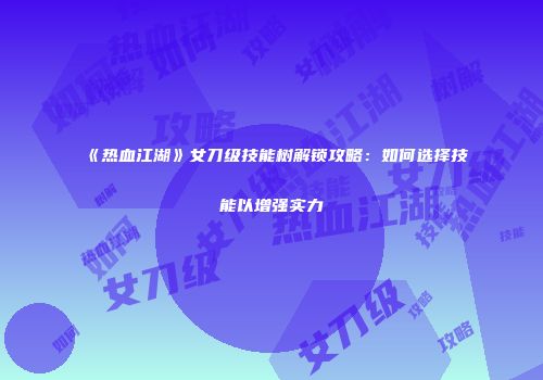 《热血江湖》女刀级技能树解锁攻略：如何选择技能以增强实力
