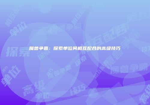 魔兽争霸：探索单位间相互配合的高级技巧