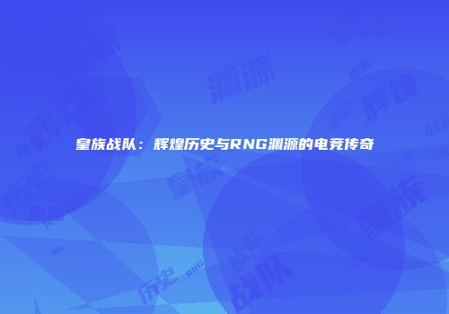 皇族战队：辉煌历史与RNG渊源的电竞传奇