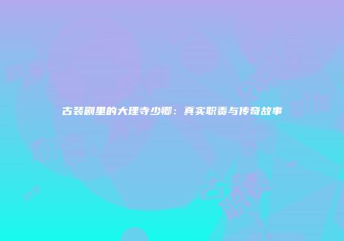古装剧里的大理寺少卿：真实职责与传奇故事