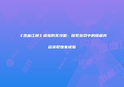 《热血江湖》戒指购买攻略：探索游戏中的隐藏商店获取独家戒指