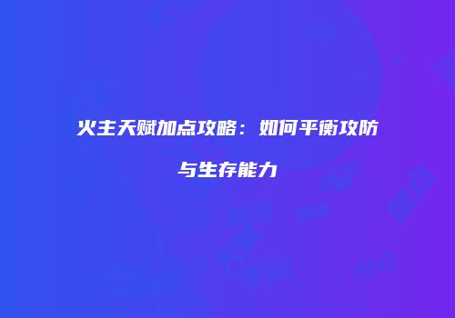 火主天赋加点攻略：如何平衡攻防与生存能力