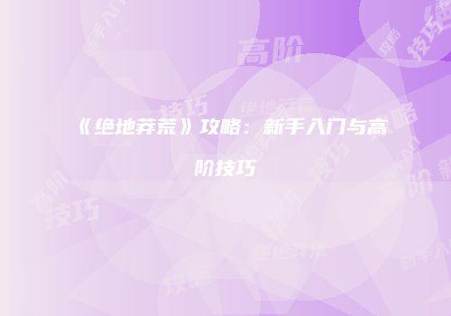 《绝地莽荒》攻略：新手入门与高阶技巧