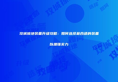攻城掠地装备升级攻略:如何选择最合适的装备以增强实力