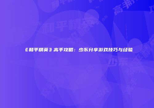 《和平精英》高手攻略：少东分享游戏技巧与经验