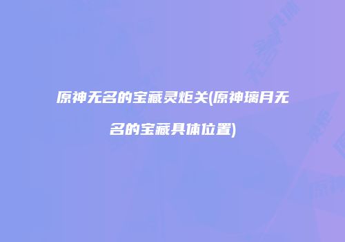 原神无名的宝藏灵炬关(原神璃月无名的宝藏具体位置)