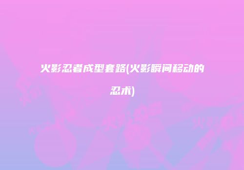 火影忍者成型套路(火影瞬间移动的忍术)