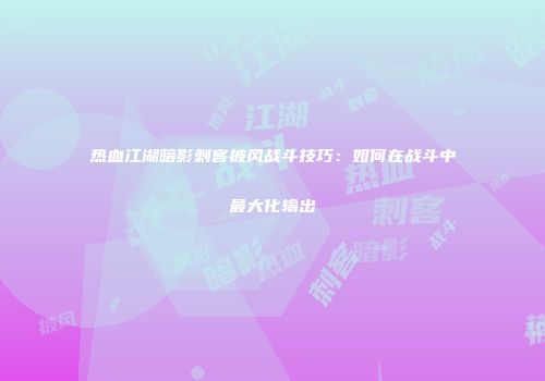 热血江湖暗影刺客披风战斗技巧：如何在战斗中最大化输出