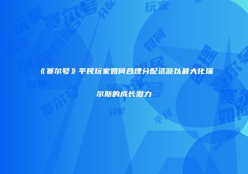 《赛尔号》平民玩家如何合理分配资源以最大化瑞尔斯的成长潜力