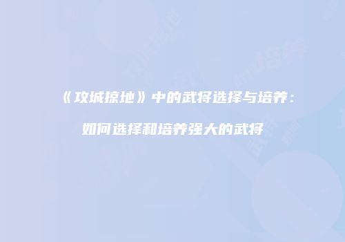 《攻城掠地》中的武将选择与培养：如何选择和培养强大的武将