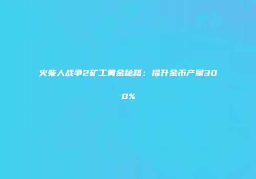 火柴人战争2矿工黄金秘籍：提升金币产量300%