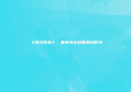 《昔日传说》：重拾考古科普的旧时光