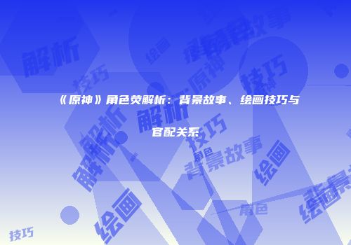 《原神》角色荧解析：背景故事、绘画技巧与官配关系