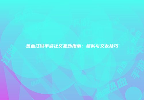 热血江湖手游社交互动指南：组队与交友技巧