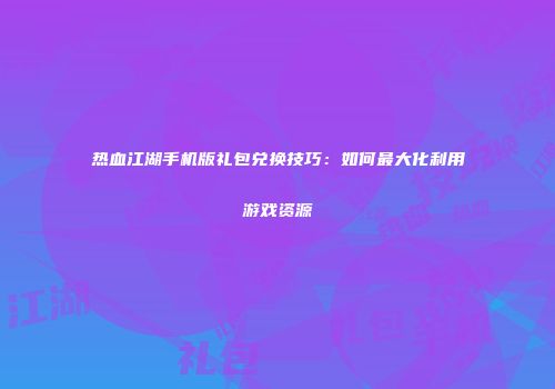热血江湖手机版礼包兑换技巧：如何最大化利用游戏资源