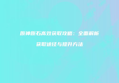 原神原石高效获取攻略：全面解析获取途径与提升方法