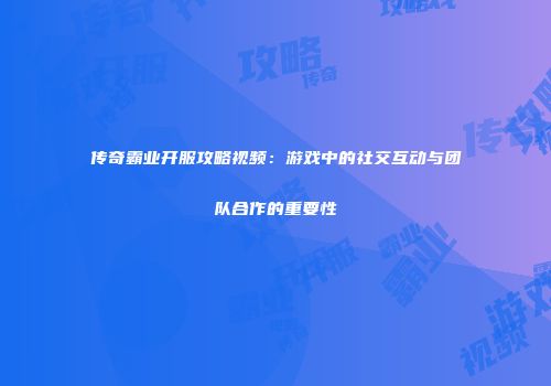 传奇霸业开服攻略视频：游戏中的社交互动与团队合作的重要性