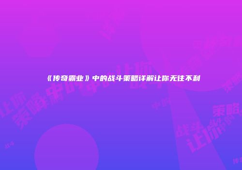 《传奇霸业》中的战斗策略详解让你无往不利