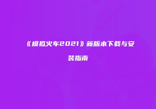 《模拟火车2021》新版本下载与安装指南