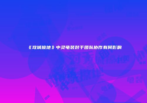 《攻城掠地》中灵龟装对于团队协作有何影响