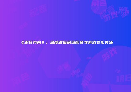 《明日方舟》：深度解析角色配音与游戏文化内涵