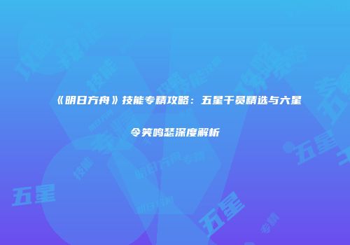 《明日方舟》技能专精攻略：五星干员精选与六星令笑鸣瑟深度解析