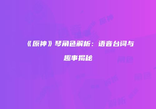 《原神》琴角色解析：语音台词与趣事揭秘