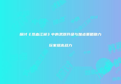 探讨《热血江湖》中的武器升级与加点策略助力玩家提高战力
