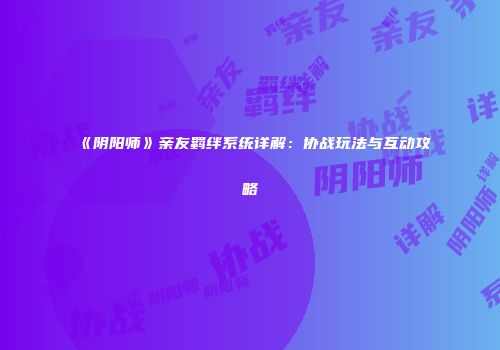 《阴阳师》亲友羁绊系统详解：协战玩法与互动攻略
