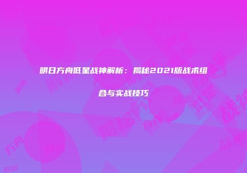 明日方舟低星战神解析：揭秘2021版战术组合与实战技巧