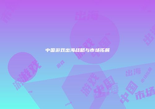 中国游戏出海战略与市场拓展